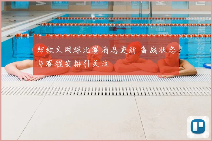 郑钦文网球比赛消息更新 备战状态与赛程安排引关注