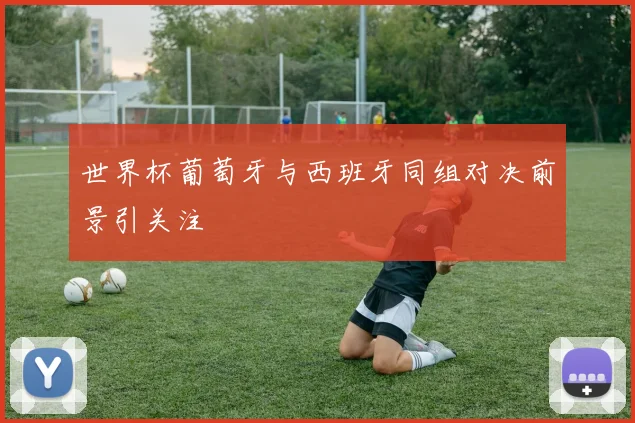 世界杯葡萄牙与西班牙同组对决前景引关注