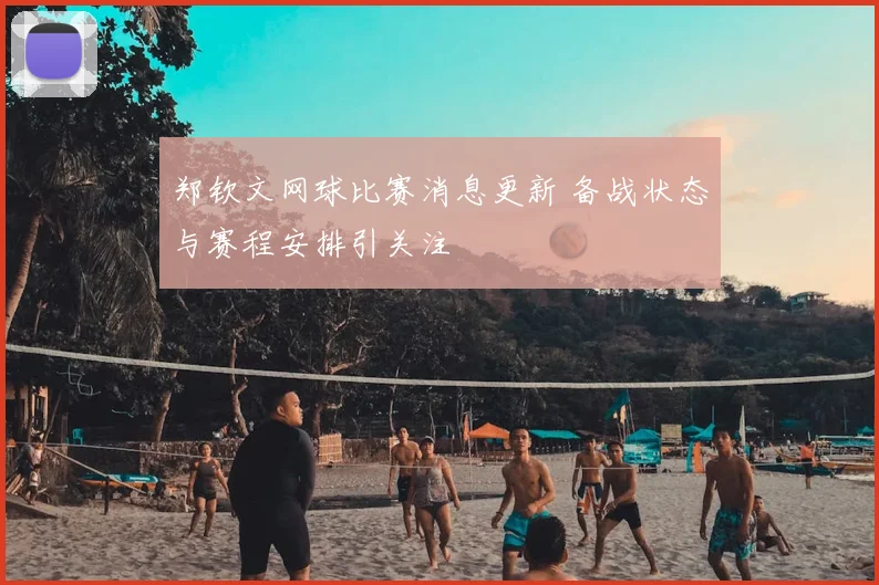 郑钦文网球比赛消息更新 备战状态与赛程安排引关注