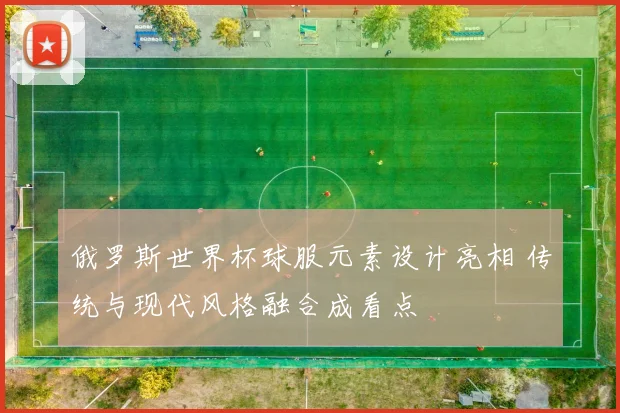 俄罗斯世界杯球服元素设计亮相 传统与现代风格融合成看点