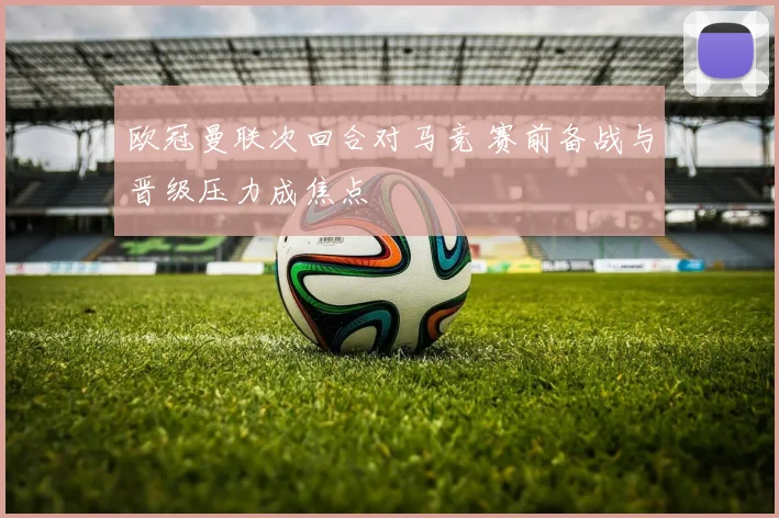 欧冠曼联次回合对马竞 赛前备战与晋级压力成焦点