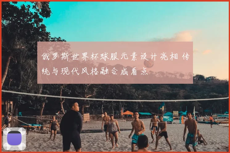 俄罗斯世界杯球服元素设计亮相 传统与现代风格融合成看点