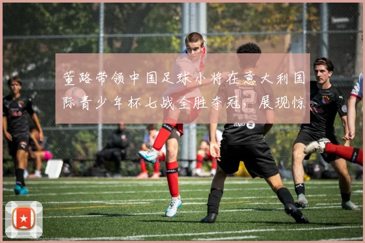 董路带领中国足球小将在意大利国际青少年杯七战全胜夺冠,展现惊人实力_青训_意甲_哥本哈根