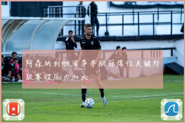 阿森纳利物浦争夺欧冠席位关键阶段赛程压力加大