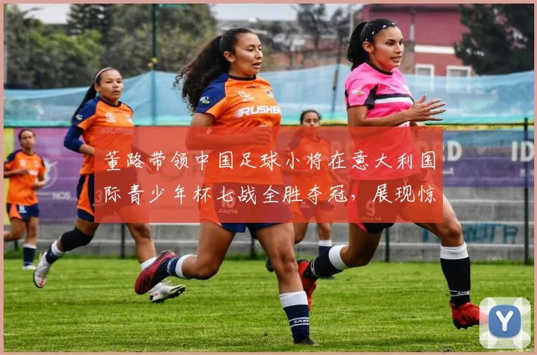 董路带领中国足球小将在意大利国际青少年杯七战全胜夺冠,展现惊人实力_青训_意甲_哥本哈根