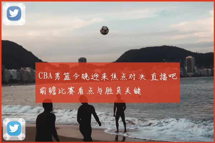 CBA男篮今晚迎来焦点对决 直播吧前瞻比赛看点与胜负关键