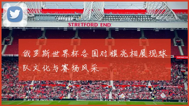 俄罗斯世界杯各国对旗亮相展现球队文化与赛场风采