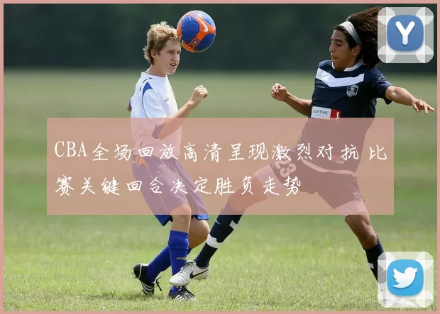 CBA全场回放高清呈现激烈对抗 比赛关键回合决定胜负走势