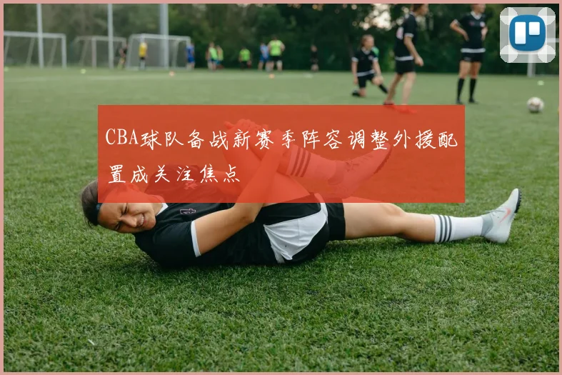 CBA球队备战新赛季阵容调整外援配置成关注焦点