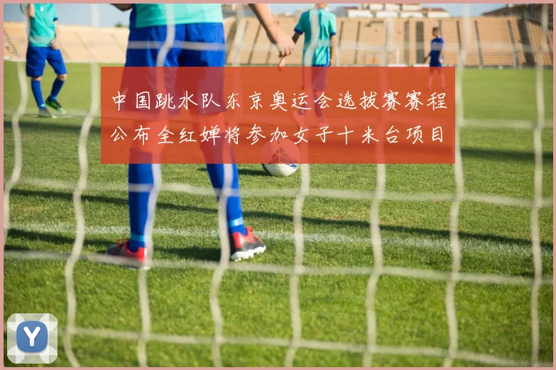 中国跳水队东京奥运会选拔赛赛程公布全红婵将参加女子十米台项目