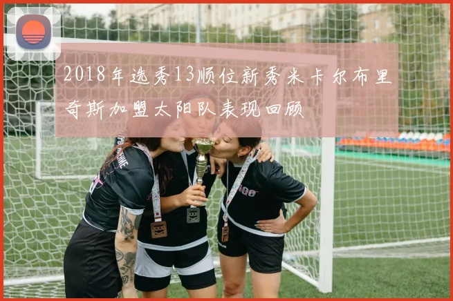 2018年选秀13顺位新秀米卡尔布里奇斯加盟太阳队表现回顾