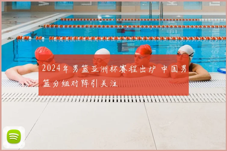 2024年男篮亚洲杯赛程出炉 中国男篮分组对阵引关注