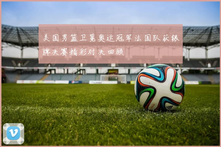 美国男篮卫冕奥运冠军法国队获银牌决赛精彩对决回顾