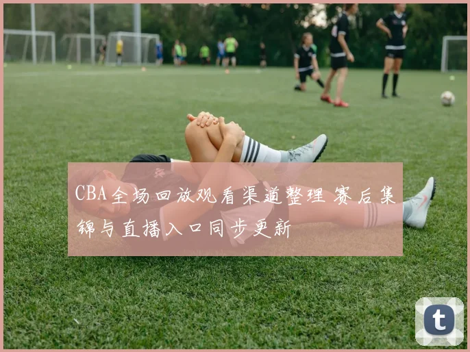 CBA全场回放观看渠道整理 赛后集锦与直播入口同步更新