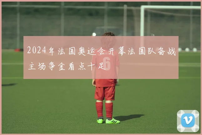2024年法国奥运会开幕法国队备战主场争金看点十足