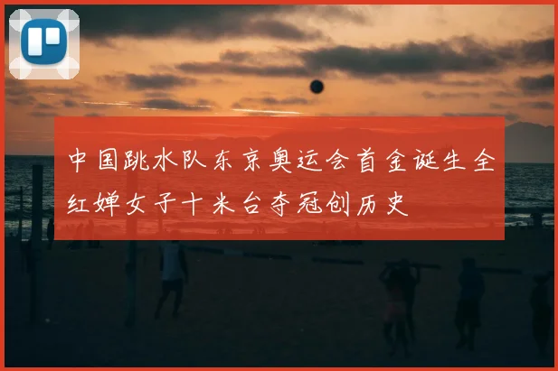 中国跳水队东京奥运会首金诞生全红婵女子十米台夺冠创历史