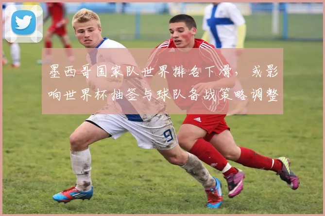 墨西哥国家队世界排名下滑,或影响世界杯抽签与球队备战策略调整