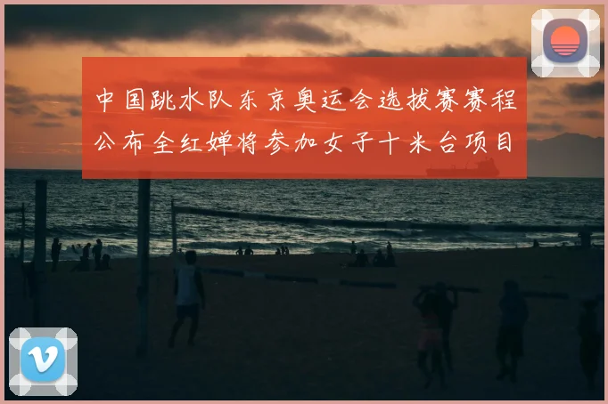 中国跳水队东京奥运会选拔赛赛程公布全红婵将参加女子十米台项目