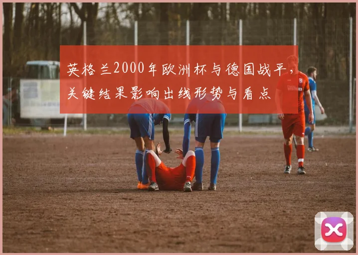 英格兰2000年欧洲杯与德国战平，关键结果影响出线形势与看点