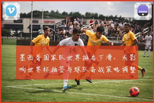 墨西哥国家队世界排名下滑，或影响世界杯抽签与球队备战策略调整