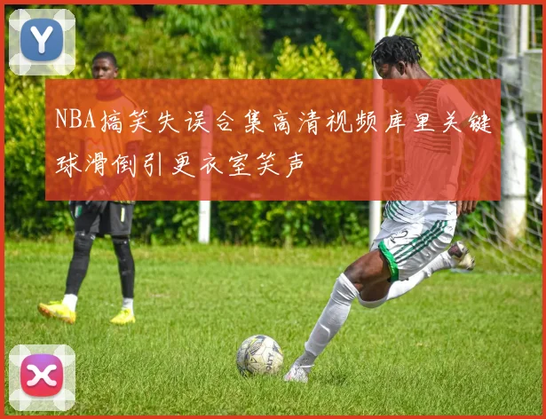 NBA搞笑失误合集高清视频库里关键球滑倒引更衣室笑声