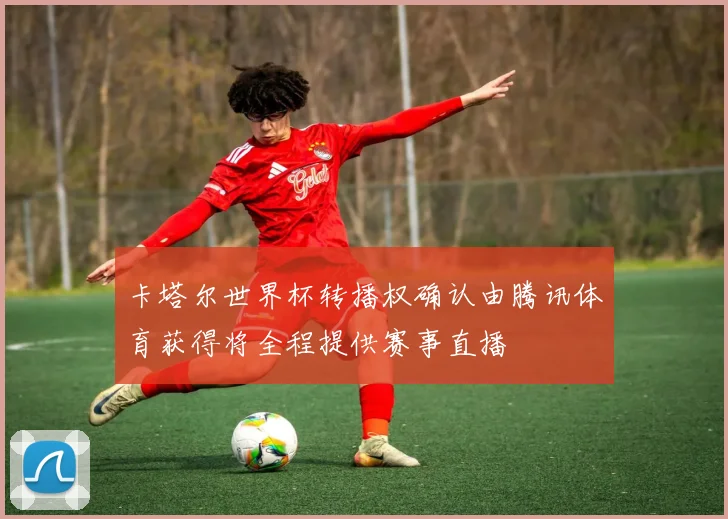 卡塔尔世界杯转播权确认由腾讯体育获得将全程提供赛事直播