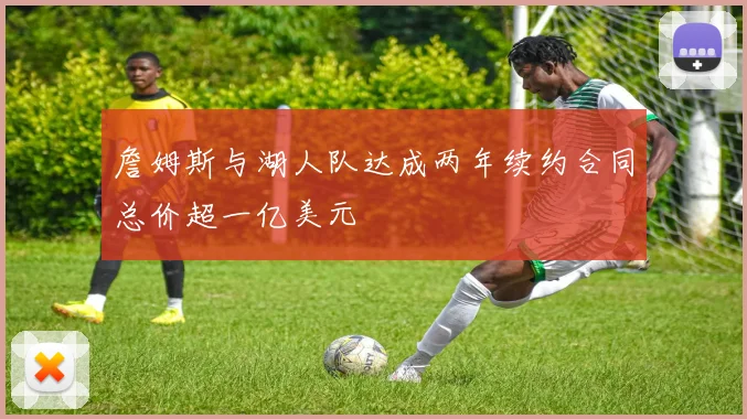 詹姆斯与湖人队达成两年续约合同总价超一亿美元