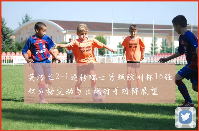 英格兰2-1逆转瑞士晋级欧洲杯16强积分榜变动与出线对手对阵展望