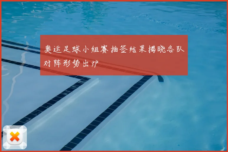 奥运足球小组赛抽签结果揭晓各队对阵形势出炉