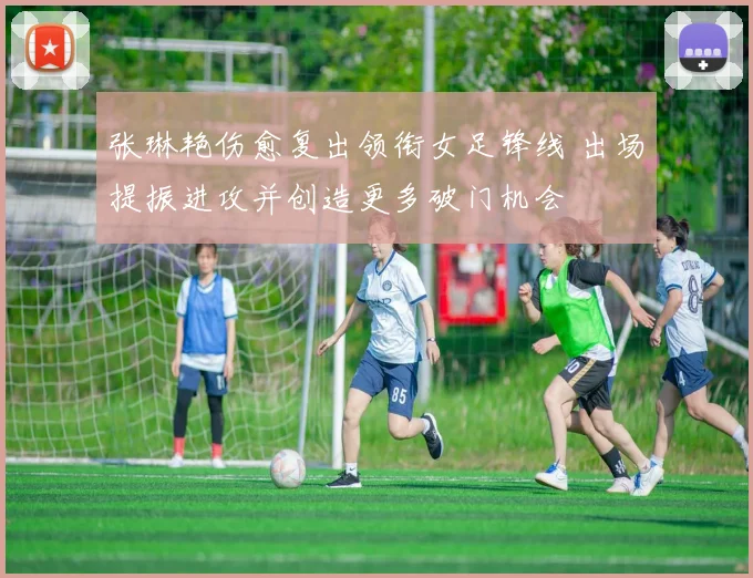 张琳艳伤愈复出领衔女足锋线 出场提振进攻并创造更多破门机会