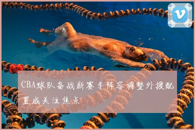 CBA球队备战新赛季阵容调整外援配置成关注焦点