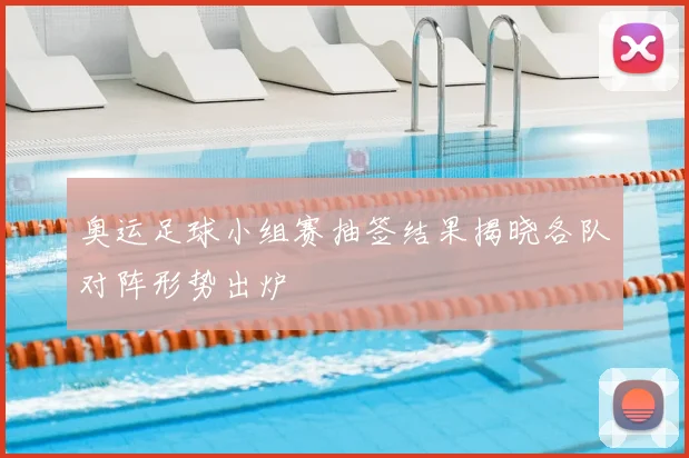 奥运足球小组赛抽签结果揭晓各队对阵形势出炉