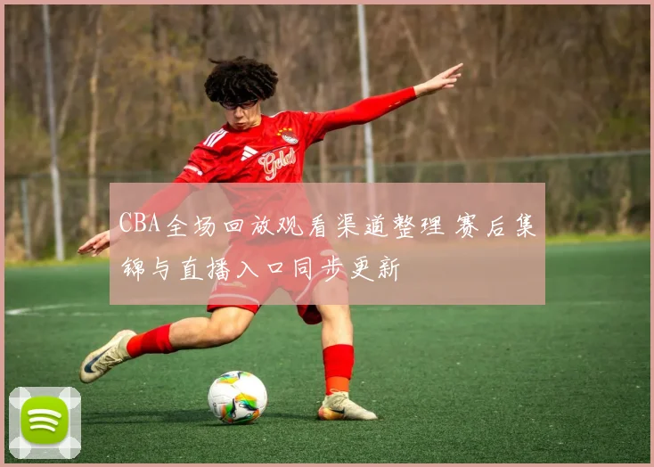 CBA全场回放观看渠道整理 赛后集锦与直播入口同步更新