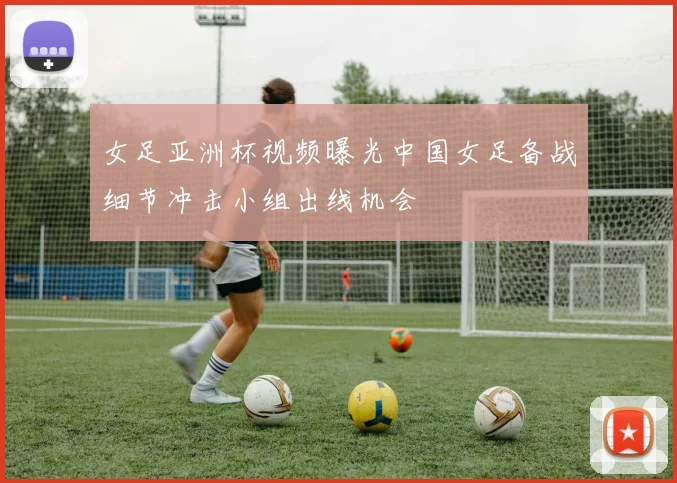 女足亚洲杯视频曝光中国女足备战细节冲击小组出线机会