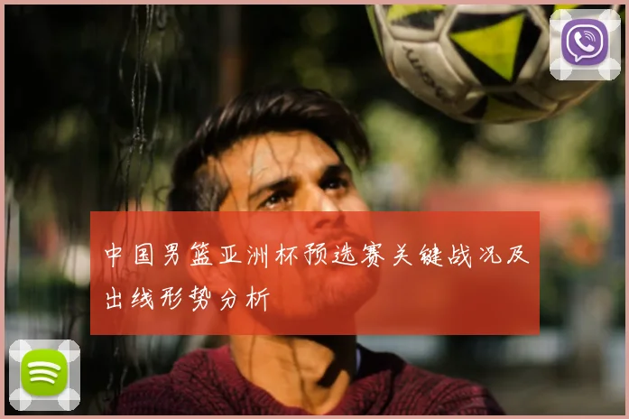 中国男篮亚洲杯预选赛关键战况及出线形势分析