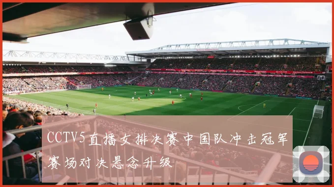 CCTV5直播女排决赛中国队冲击冠军赛场对决悬念升级