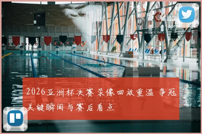 2026亚洲杯决赛录像回放重温 争冠关键瞬间与赛后看点